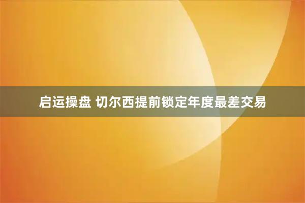 启运操盘 切尔西提前锁定年度最差交易