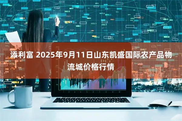 添利富 2025年9月11日山东凯盛国际农产品物流城价格行情