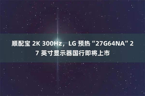 顺配宝 2K 300Hz，LG 预热“27G64NA”27 英寸显示器国行即将上市