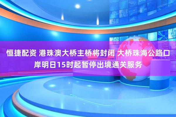 恒捷配资 港珠澳大桥主桥将封闭 大桥珠海公路口岸明日15时起暂停出境通关服务