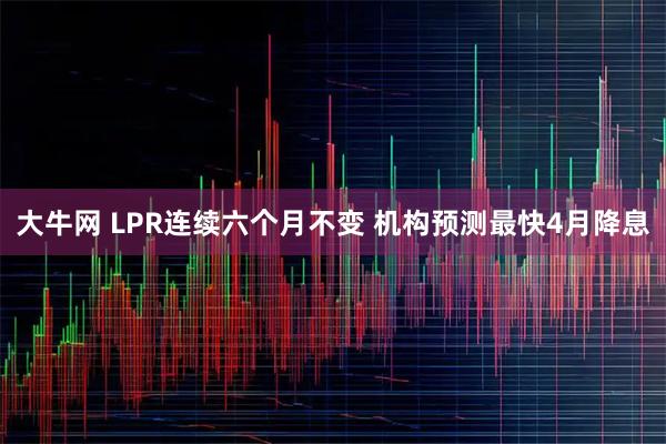 大牛网 LPR连续六个月不变 机构预测最快4月降息