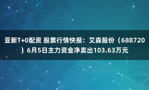 亚新T+0配资 股票行情快报：艾森股份（688720）6月5日主力资金净卖出103.63万元