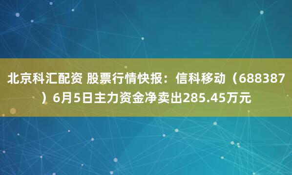 北京科汇配资 股票行情快报：信科移动（688387）6月5日主力资金净卖出285.45万元