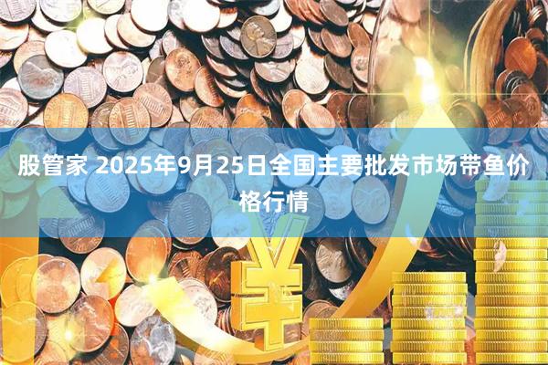 股管家 2025年9月25日全国主要批发市场带鱼价格行情