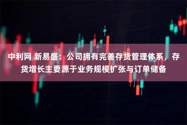 中利网 新易盛：公司拥有完善存货管理体系，存货增长主要源于业务规模扩张与订单储备