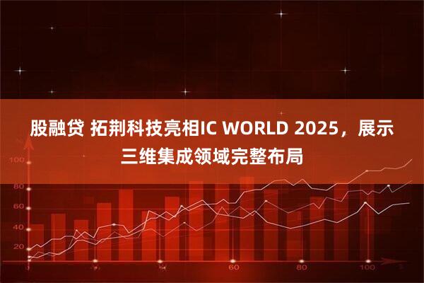 股融贷 拓荆科技亮相IC WORLD 2025，展示三维集成领域完整布局