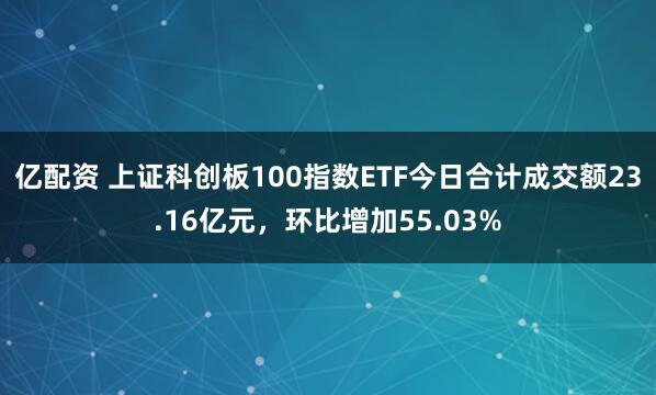 亿配资 上证科创板100指数ETF今日合计成交额23.16亿元，环比增加55.03%