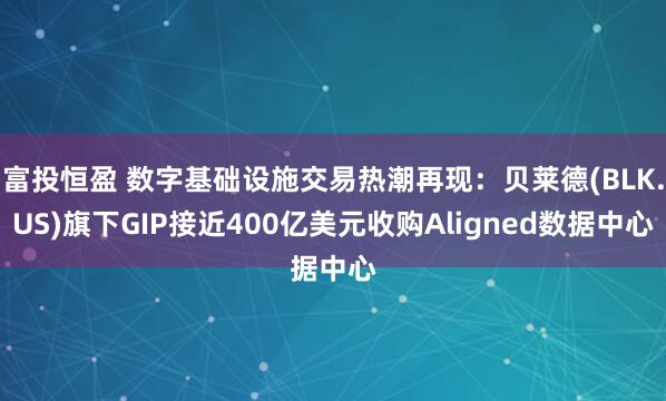 富投恒盈 数字基础设施交易热潮再现：贝莱德(BLK.US)旗下GIP接近400亿美元收购Aligned数据中心