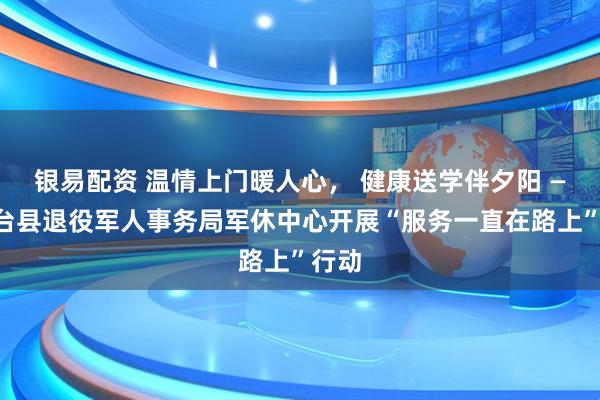 银易配资 温情上门暖人心， 健康送学伴夕阳 ——桓台县退役军人事务局军休中心开展“服务一直在路上”行动