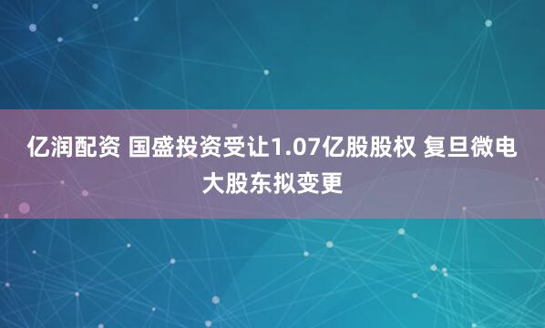 亿润配资 国盛投资受让1.07亿股股权 复旦微电大股东拟变更