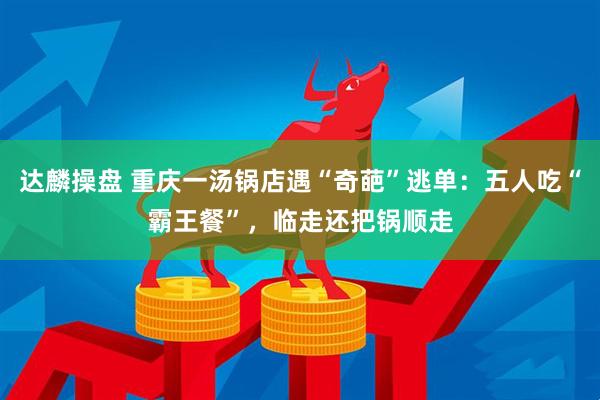 达麟操盘 重庆一汤锅店遇“奇葩”逃单：五人吃“霸王餐”，临走还把锅顺走