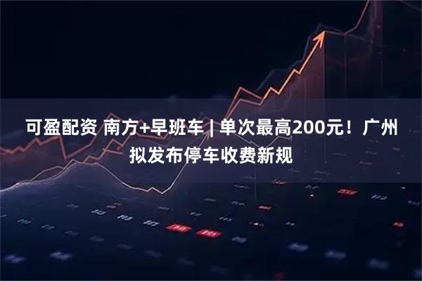 可盈配资 南方+早班车 | 单次最高200元！广州拟发布停车收费新规
