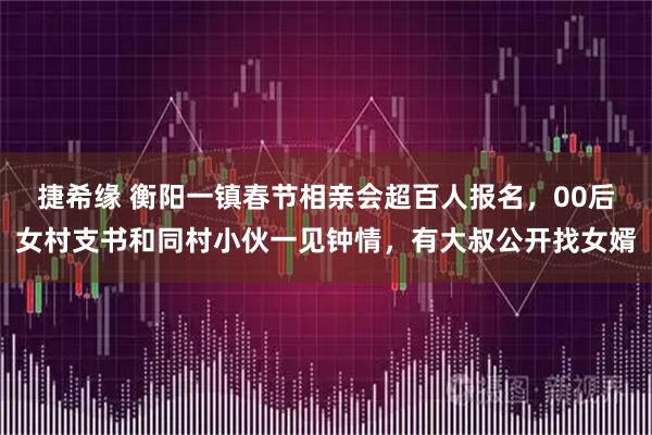 捷希缘 衡阳一镇春节相亲会超百人报名，00后女村支书和同村小伙一见钟情，有大叔公开找女婿