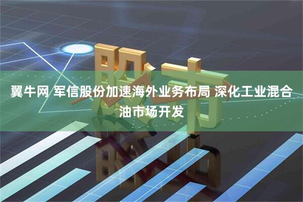 翼牛网 军信股份加速海外业务布局 深化工业混合油市场开发