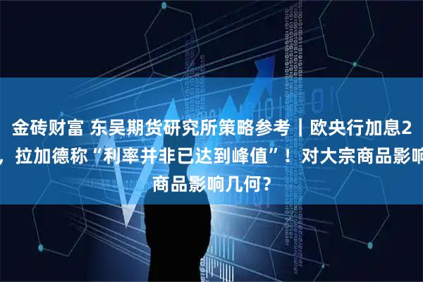 金砖财富 东吴期货研究所策略参考｜欧央行加息25基点，拉加德称“利率并非已达到峰值”！对大宗商品影响几何？
