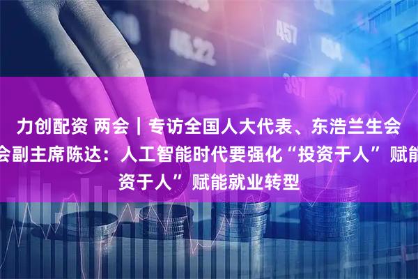 力创配资 两会｜专访全国人大代表、东浩兰生会展集团工会副主席陈达：人工智能时代要强化“投资于人” 赋能就业转型