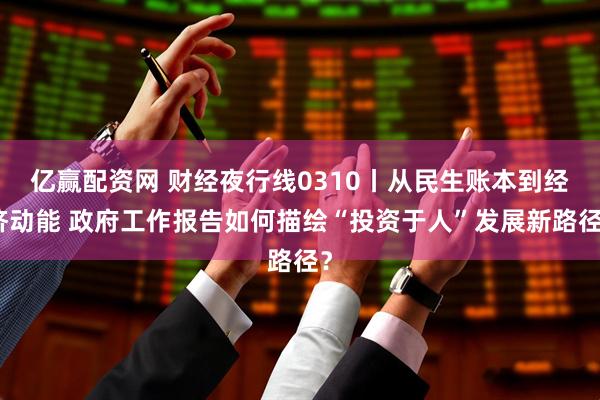 亿赢配资网 财经夜行线0310丨从民生账本到经济动能 政府工作报告如何描绘“投资于人”发展新路径？