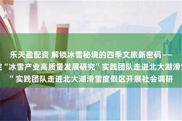 乐天盈配资 解锁冰雪秘境的四季文旅新密码——吉林大学东北亚研究院“冰雪产业高质量发展研究”实践团队走进北大湖滑雪度假区开展社会调研