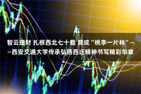智云理财 扎根西北七十载 育成“桃李一片林”——西安交通大学传承弘扬西迁精神书写精彩华章