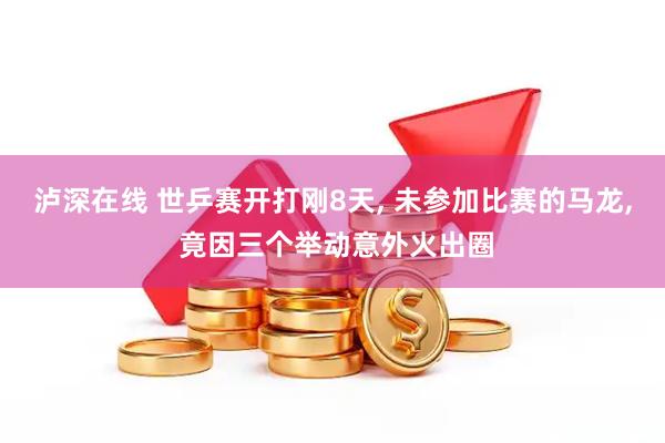 泸深在线 世乒赛开打刚8天, 未参加比赛的马龙, 竟因三个举动意外火出圈